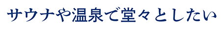 サウナや温泉で堂々としたい