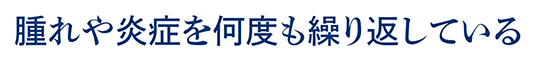 腫れや炎症を何度も繰り返している