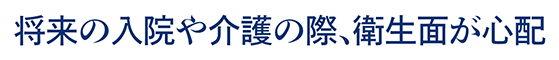 将来の入院や介護の際、衛生面が心配